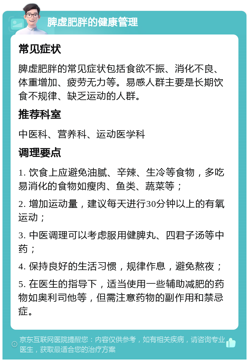 脾虚肥胖的健康管理 常见症状 脾虚肥胖的常见症状包括食欲不振、消化不良、体重增加、疲劳无力等。易感人群主要是长期饮食不规律、缺乏运动的人群。 推荐科室 中医科、营养科、运动医学科 调理要点 1. 饮食上应避免油腻、辛辣、生冷等食物，多吃易消化的食物如瘦肉、鱼类、蔬菜等； 2. 增加运动量，建议每天进行30分钟以上的有氧运动； 3. 中医调理可以考虑服用健脾丸、四君子汤等中药； 4. 保持良好的生活习惯，规律作息，避免熬夜； 5. 在医生的指导下，适当使用一些辅助减肥的药物如奥利司他等，但需注意药物的副作用和禁忌症。