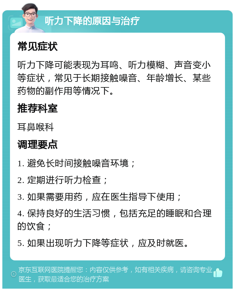 听力下降的原因与治疗 常见症状 听力下降可能表现为耳鸣、听力模糊、声音变小等症状，常见于长期接触噪音、年龄增长、某些药物的副作用等情况下。 推荐科室 耳鼻喉科 调理要点 1. 避免长时间接触噪音环境； 2. 定期进行听力检查； 3. 如果需要用药，应在医生指导下使用； 4. 保持良好的生活习惯，包括充足的睡眠和合理的饮食； 5. 如果出现听力下降等症状，应及时就医。