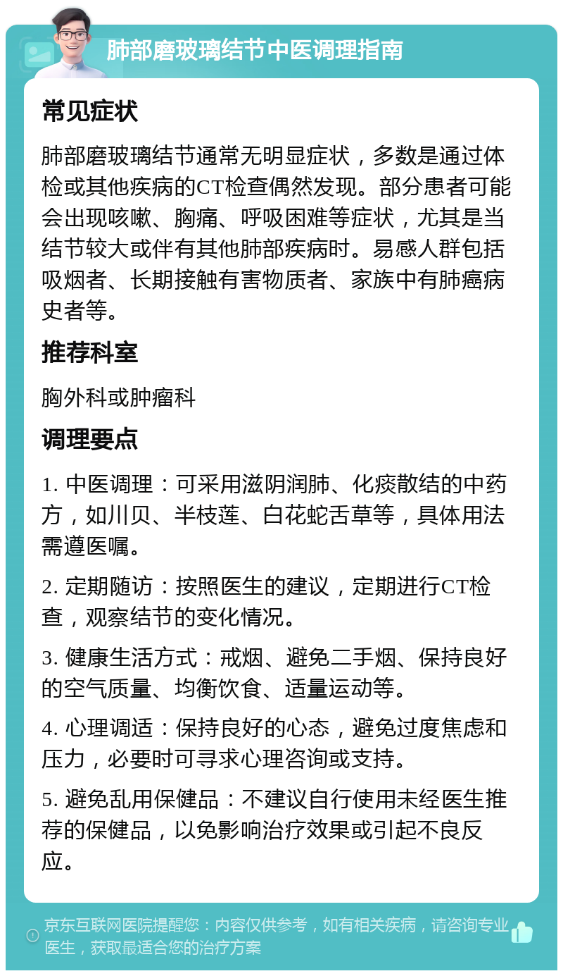 肺部磨玻璃结节中医调理指南 常见症状 肺部磨玻璃结节通常无明显症状，多数是通过体检或其他疾病的CT检查偶然发现。部分患者可能会出现咳嗽、胸痛、呼吸困难等症状，尤其是当结节较大或伴有其他肺部疾病时。易感人群包括吸烟者、长期接触有害物质者、家族中有肺癌病史者等。 推荐科室 胸外科或肿瘤科 调理要点 1. 中医调理：可采用滋阴润肺、化痰散结的中药方，如川贝、半枝莲、白花蛇舌草等，具体用法需遵医嘱。 2. 定期随访：按照医生的建议，定期进行CT检查，观察结节的变化情况。 3. 健康生活方式：戒烟、避免二手烟、保持良好的空气质量、均衡饮食、适量运动等。 4. 心理调适：保持良好的心态，避免过度焦虑和压力，必要时可寻求心理咨询或支持。 5. 避免乱用保健品：不建议自行使用未经医生推荐的保健品，以免影响治疗效果或引起不良反应。