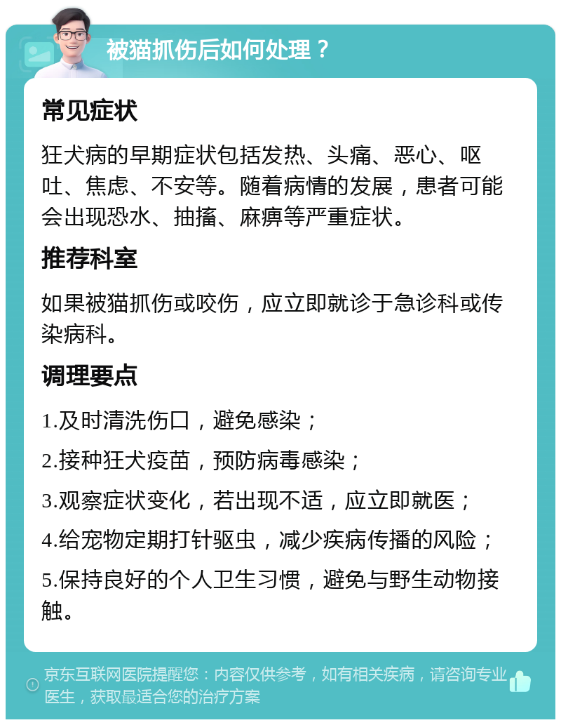 被猫抓伤后如何处理？ 常见症状 狂犬病的早期症状包括发热、头痛、恶心、呕吐、焦虑、不安等。随着病情的发展，患者可能会出现恐水、抽搐、麻痹等严重症状。 推荐科室 如果被猫抓伤或咬伤，应立即就诊于急诊科或传染病科。 调理要点 1.及时清洗伤口，避免感染； 2.接种狂犬疫苗，预防病毒感染； 3.观察症状变化，若出现不适，应立即就医； 4.给宠物定期打针驱虫，减少疾病传播的风险； 5.保持良好的个人卫生习惯，避免与野生动物接触。