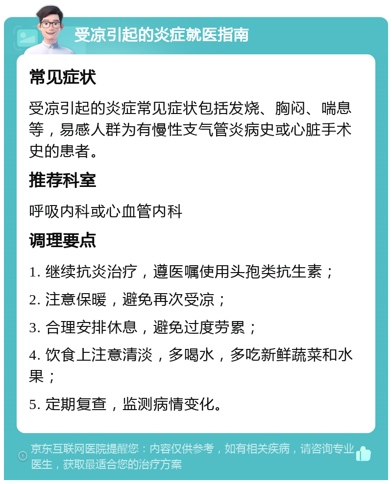 受凉引起的炎症就医指南 常见症状 受凉引起的炎症常见症状包括发烧、胸闷、喘息等，易感人群为有慢性支气管炎病史或心脏手术史的患者。 推荐科室 呼吸内科或心血管内科 调理要点 1. 继续抗炎治疗，遵医嘱使用头孢类抗生素； 2. 注意保暖，避免再次受凉； 3. 合理安排休息，避免过度劳累； 4. 饮食上注意清淡，多喝水，多吃新鲜蔬菜和水果； 5. 定期复查，监测病情变化。