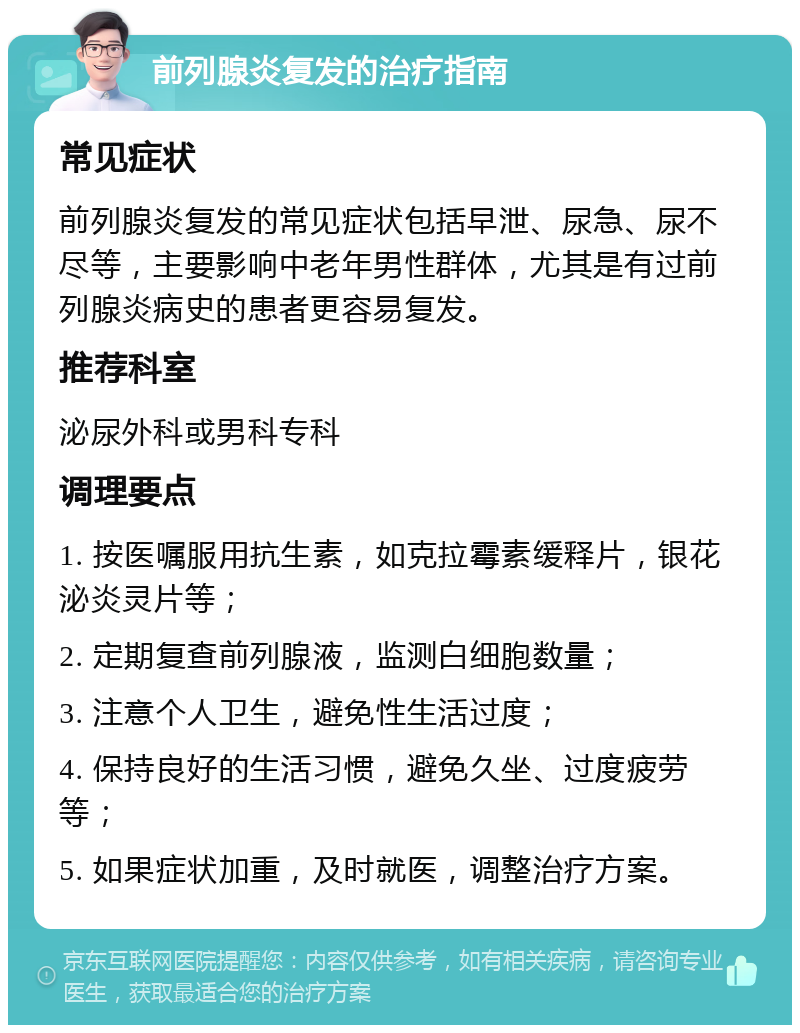 前列腺炎复发的治疗指南 常见症状 前列腺炎复发的常见症状包括早泄、尿急、尿不尽等，主要影响中老年男性群体，尤其是有过前列腺炎病史的患者更容易复发。 推荐科室 泌尿外科或男科专科 调理要点 1. 按医嘱服用抗生素，如克拉霉素缓释片，银花泌炎灵片等； 2. 定期复查前列腺液，监测白细胞数量； 3. 注意个人卫生，避免性生活过度； 4. 保持良好的生活习惯，避免久坐、过度疲劳等； 5. 如果症状加重，及时就医，调整治疗方案。