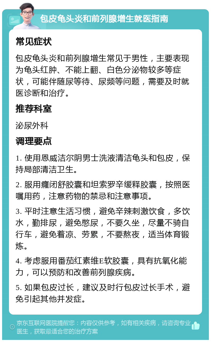 包皮龟头炎和前列腺增生就医指南 常见症状 包皮龟头炎和前列腺增生常见于男性，主要表现为龟头红肿、不能上翻、白色分泌物较多等症状，可能伴随尿等待、尿频等问题，需要及时就医诊断和治疗。 推荐科室 泌尿外科 调理要点 1. 使用恩威洁尔阴男士洗液清洁龟头和包皮，保持局部清洁卫生。 2. 服用癃闭舒胶囊和坦索罗辛缓释胶囊，按照医嘱用药，注意药物的禁忌和注意事项。 3. 平时注意生活习惯，避免辛辣刺激饮食，多饮水，勤排尿，避免憋尿，不要久坐，尽量不骑自行车，避免着凉、劳累，不要熬夜，适当体育锻炼。 4. 考虑服用番茄红素维E软胶囊，具有抗氧化能力，可以预防和改善前列腺疾病。 5. 如果包皮过长，建议及时行包皮过长手术，避免引起其他并发症。