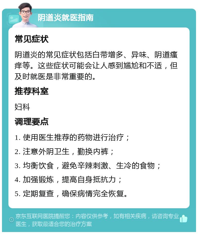 阴道炎就医指南 常见症状 阴道炎的常见症状包括白带增多、异味、阴道瘙痒等。这些症状可能会让人感到尴尬和不适，但及时就医是非常重要的。 推荐科室 妇科 调理要点 1. 使用医生推荐的药物进行治疗； 2. 注意外阴卫生，勤换内裤； 3. 均衡饮食，避免辛辣刺激、生冷的食物； 4. 加强锻炼，提高自身抵抗力； 5. 定期复查，确保病情完全恢复。