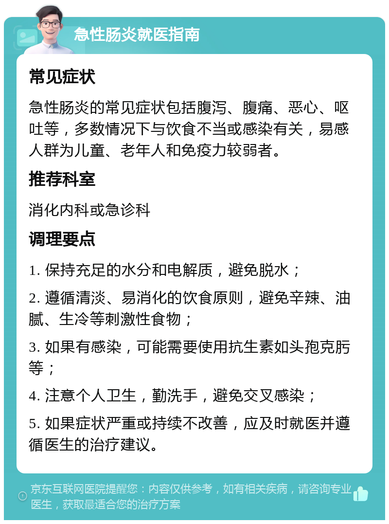 急性肠炎就医指南 常见症状 急性肠炎的常见症状包括腹泻、腹痛、恶心、呕吐等，多数情况下与饮食不当或感染有关，易感人群为儿童、老年人和免疫力较弱者。 推荐科室 消化内科或急诊科 调理要点 1. 保持充足的水分和电解质，避免脱水； 2. 遵循清淡、易消化的饮食原则，避免辛辣、油腻、生冷等刺激性食物； 3. 如果有感染，可能需要使用抗生素如头孢克肟等； 4. 注意个人卫生，勤洗手，避免交叉感染； 5. 如果症状严重或持续不改善，应及时就医并遵循医生的治疗建议。