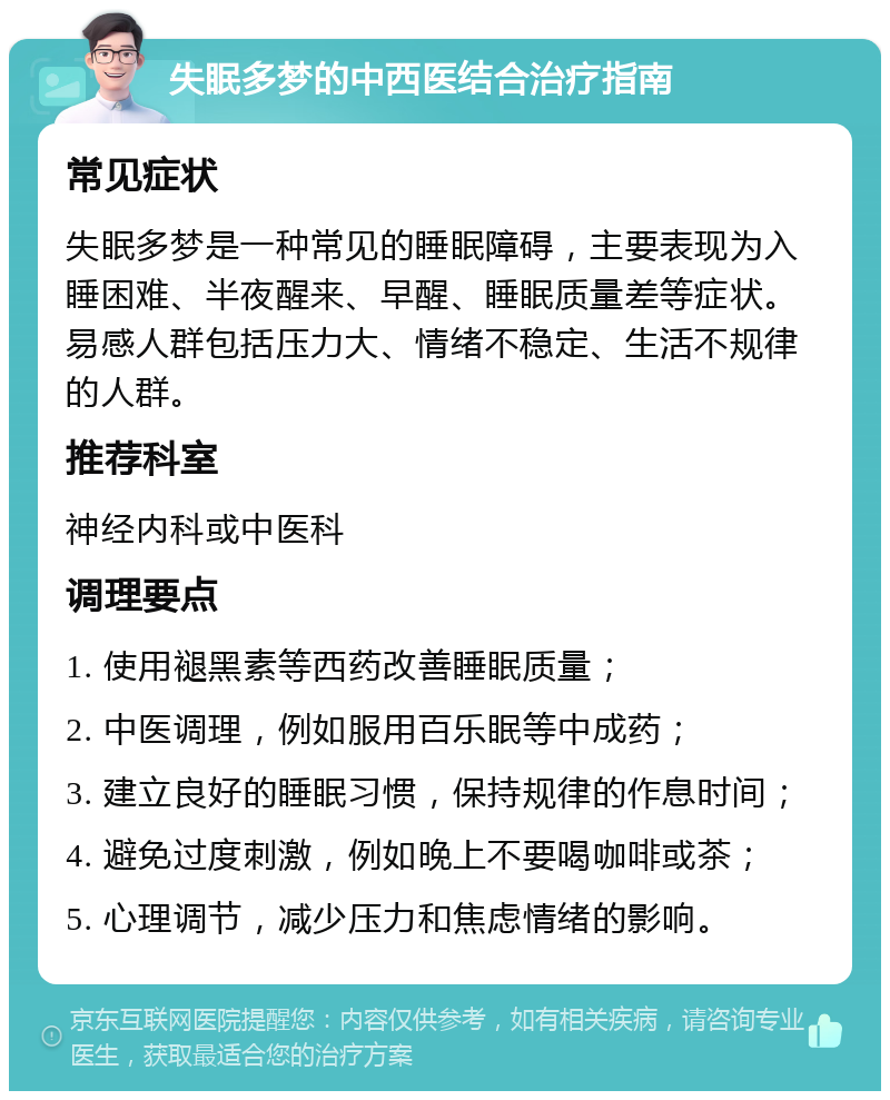 失眠多梦的中西医结合治疗指南 常见症状 失眠多梦是一种常见的睡眠障碍，主要表现为入睡困难、半夜醒来、早醒、睡眠质量差等症状。易感人群包括压力大、情绪不稳定、生活不规律的人群。 推荐科室 神经内科或中医科 调理要点 1. 使用褪黑素等西药改善睡眠质量； 2. 中医调理，例如服用百乐眠等中成药； 3. 建立良好的睡眠习惯，保持规律的作息时间； 4. 避免过度刺激，例如晚上不要喝咖啡或茶； 5. 心理调节，减少压力和焦虑情绪的影响。