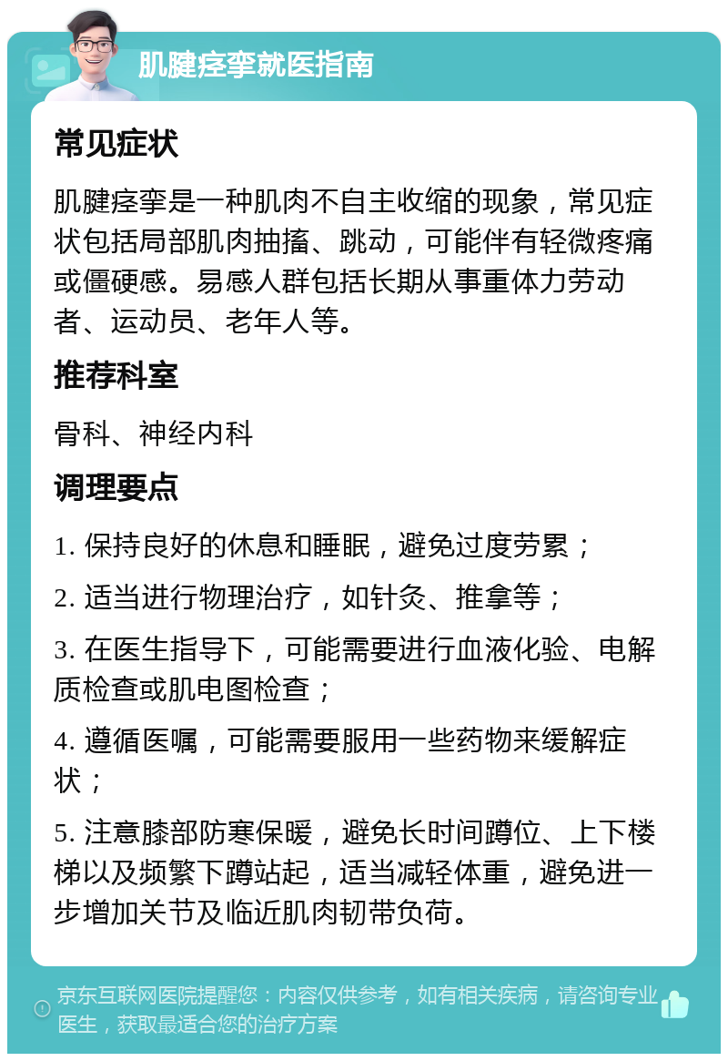 肌腱痉挛就医指南 常见症状 肌腱痉挛是一种肌肉不自主收缩的现象，常见症状包括局部肌肉抽搐、跳动，可能伴有轻微疼痛或僵硬感。易感人群包括长期从事重体力劳动者、运动员、老年人等。 推荐科室 骨科、神经内科 调理要点 1. 保持良好的休息和睡眠，避免过度劳累； 2. 适当进行物理治疗，如针灸、推拿等； 3. 在医生指导下，可能需要进行血液化验、电解质检查或肌电图检查； 4. 遵循医嘱，可能需要服用一些药物来缓解症状； 5. 注意膝部防寒保暖，避免长时间蹲位、上下楼梯以及频繁下蹲站起，适当减轻体重，避免进一步增加关节及临近肌肉韧带负荷。