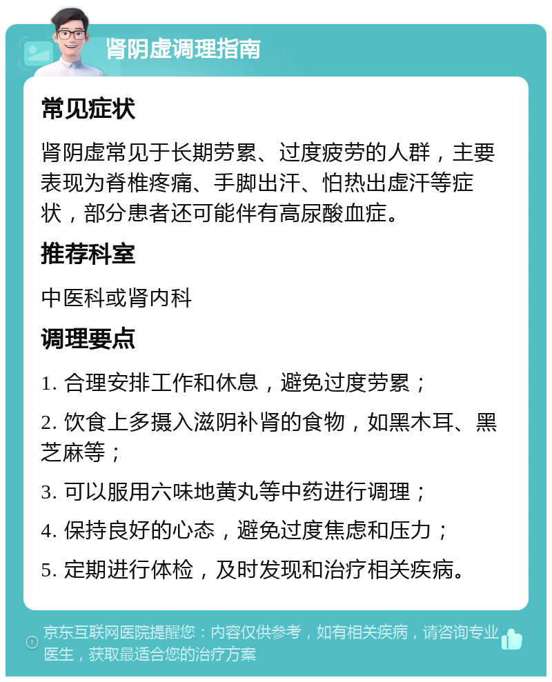 肾阴虚调理指南 常见症状 肾阴虚常见于长期劳累、过度疲劳的人群，主要表现为脊椎疼痛、手脚出汗、怕热出虚汗等症状，部分患者还可能伴有高尿酸血症。 推荐科室 中医科或肾内科 调理要点 1. 合理安排工作和休息，避免过度劳累； 2. 饮食上多摄入滋阴补肾的食物，如黑木耳、黑芝麻等； 3. 可以服用六味地黄丸等中药进行调理； 4. 保持良好的心态，避免过度焦虑和压力； 5. 定期进行体检，及时发现和治疗相关疾病。