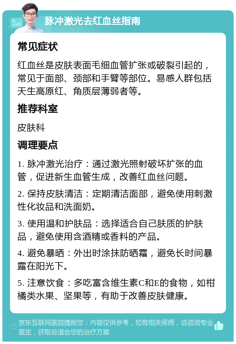 脉冲激光去红血丝指南 常见症状 红血丝是皮肤表面毛细血管扩张或破裂引起的，常见于面部、颈部和手臂等部位。易感人群包括天生高原红、角质层薄弱者等。 推荐科室 皮肤科 调理要点 1. 脉冲激光治疗：通过激光照射破坏扩张的血管，促进新生血管生成，改善红血丝问题。 2. 保持皮肤清洁：定期清洁面部，避免使用刺激性化妆品和洗面奶。 3. 使用温和护肤品：选择适合自己肤质的护肤品，避免使用含酒精或香料的产品。 4. 避免暴晒：外出时涂抹防晒霜，避免长时间暴露在阳光下。 5. 注意饮食：多吃富含维生素C和E的食物，如柑橘类水果、坚果等，有助于改善皮肤健康。