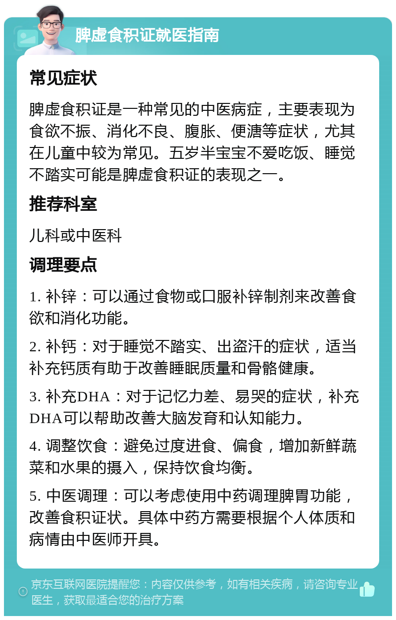 脾虚食积证就医指南 常见症状 脾虚食积证是一种常见的中医病症，主要表现为食欲不振、消化不良、腹胀、便溏等症状，尤其在儿童中较为常见。五岁半宝宝不爱吃饭、睡觉不踏实可能是脾虚食积证的表现之一。 推荐科室 儿科或中医科 调理要点 1. 补锌：可以通过食物或口服补锌制剂来改善食欲和消化功能。 2. 补钙：对于睡觉不踏实、出盗汗的症状，适当补充钙质有助于改善睡眠质量和骨骼健康。 3. 补充DHA：对于记忆力差、易哭的症状，补充DHA可以帮助改善大脑发育和认知能力。 4. 调整饮食：避免过度进食、偏食，增加新鲜蔬菜和水果的摄入，保持饮食均衡。 5. 中医调理：可以考虑使用中药调理脾胃功能，改善食积证状。具体中药方需要根据个人体质和病情由中医师开具。