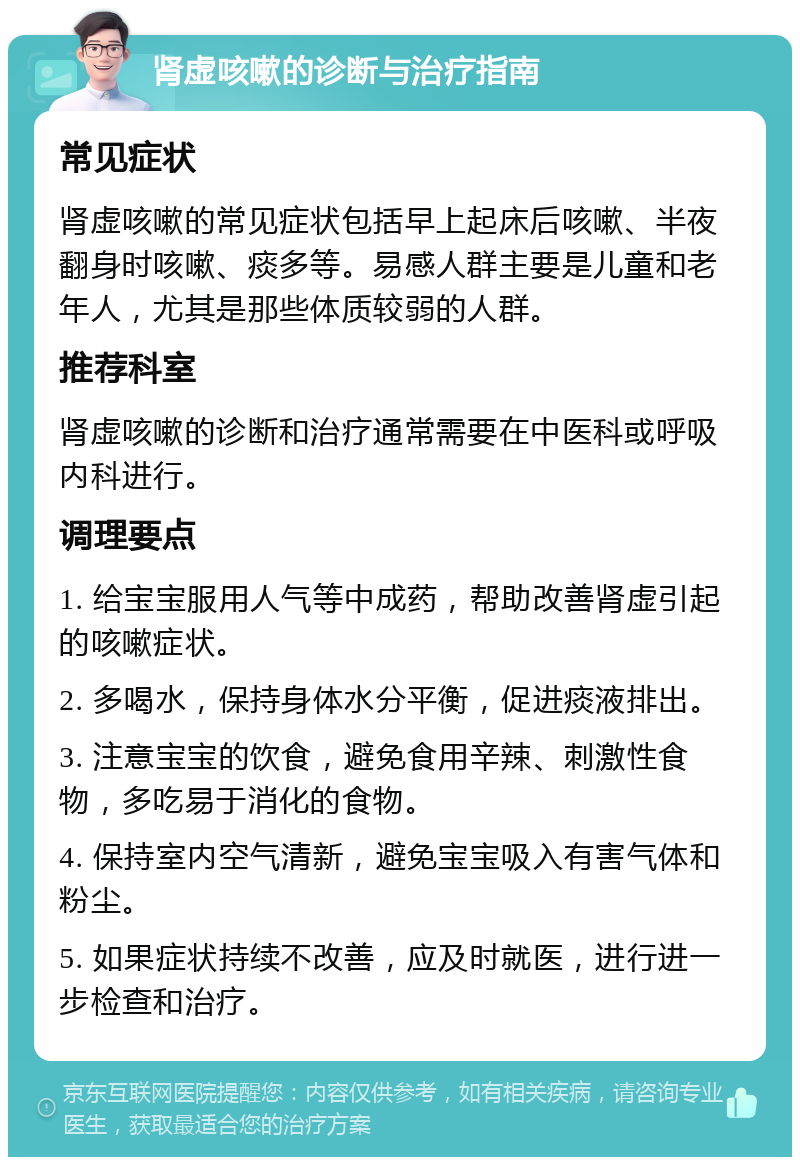 肾虚咳嗽的诊断与治疗指南 常见症状 肾虚咳嗽的常见症状包括早上起床后咳嗽、半夜翻身时咳嗽、痰多等。易感人群主要是儿童和老年人，尤其是那些体质较弱的人群。 推荐科室 肾虚咳嗽的诊断和治疗通常需要在中医科或呼吸内科进行。 调理要点 1. 给宝宝服用人气等中成药，帮助改善肾虚引起的咳嗽症状。 2. 多喝水，保持身体水分平衡，促进痰液排出。 3. 注意宝宝的饮食，避免食用辛辣、刺激性食物，多吃易于消化的食物。 4. 保持室内空气清新，避免宝宝吸入有害气体和粉尘。 5. 如果症状持续不改善，应及时就医，进行进一步检查和治疗。