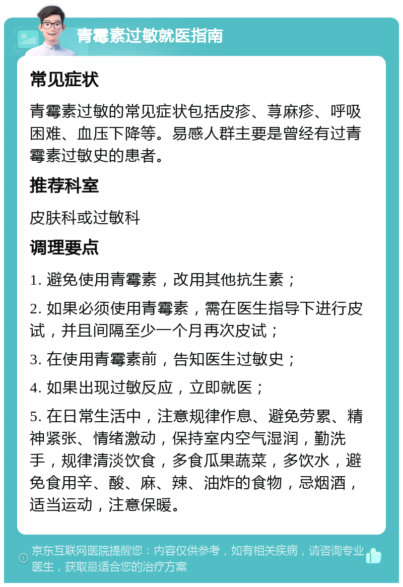 青霉素过敏就医指南 常见症状 青霉素过敏的常见症状包括皮疹、荨麻疹、呼吸困难、血压下降等。易感人群主要是曾经有过青霉素过敏史的患者。 推荐科室 皮肤科或过敏科 调理要点 1. 避免使用青霉素，改用其他抗生素； 2. 如果必须使用青霉素，需在医生指导下进行皮试，并且间隔至少一个月再次皮试； 3. 在使用青霉素前，告知医生过敏史； 4. 如果出现过敏反应，立即就医； 5. 在日常生活中，注意规律作息、避免劳累、精神紧张、情绪激动，保持室内空气湿润，勤洗手，规律清淡饮食，多食瓜果蔬菜，多饮水，避免食用辛、酸、麻、辣、油炸的食物，忌烟酒，适当运动，注意保暖。