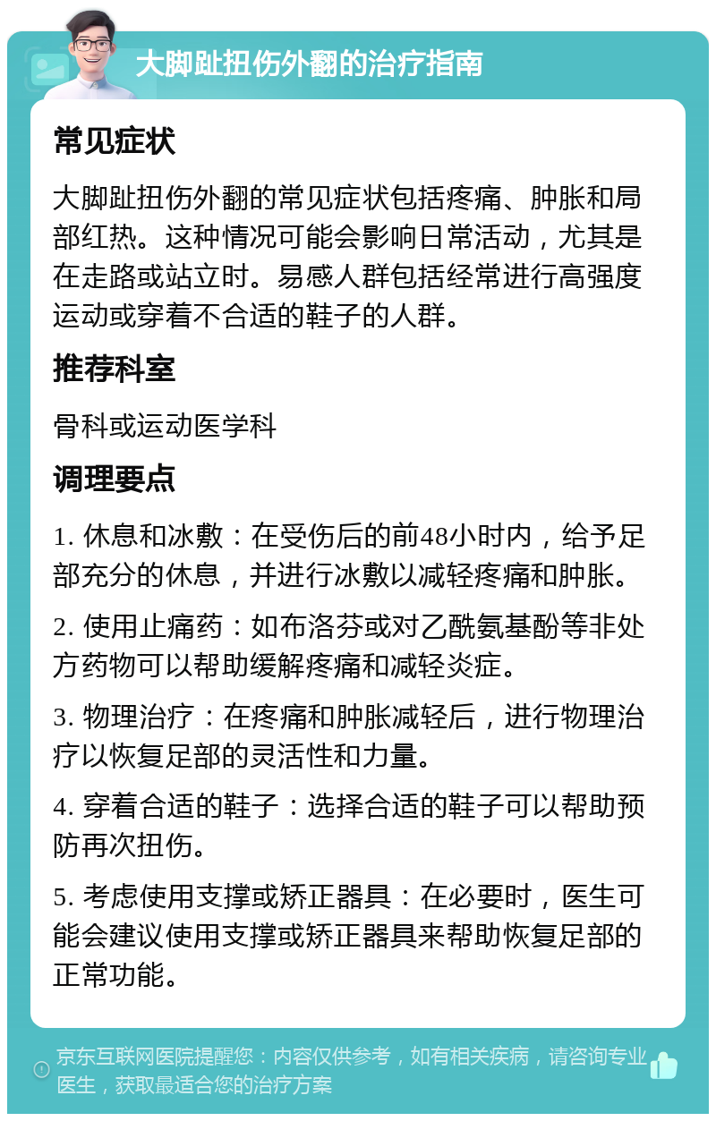 大脚趾扭伤外翻的治疗指南 常见症状 大脚趾扭伤外翻的常见症状包括疼痛、肿胀和局部红热。这种情况可能会影响日常活动，尤其是在走路或站立时。易感人群包括经常进行高强度运动或穿着不合适的鞋子的人群。 推荐科室 骨科或运动医学科 调理要点 1. 休息和冰敷：在受伤后的前48小时内，给予足部充分的休息，并进行冰敷以减轻疼痛和肿胀。 2. 使用止痛药：如布洛芬或对乙酰氨基酚等非处方药物可以帮助缓解疼痛和减轻炎症。 3. 物理治疗：在疼痛和肿胀减轻后，进行物理治疗以恢复足部的灵活性和力量。 4. 穿着合适的鞋子：选择合适的鞋子可以帮助预防再次扭伤。 5. 考虑使用支撑或矫正器具：在必要时，医生可能会建议使用支撑或矫正器具来帮助恢复足部的正常功能。