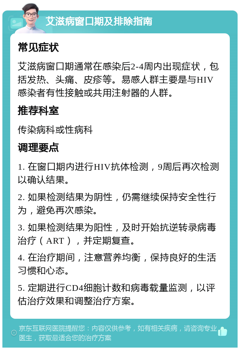 艾滋病窗口期及排除指南 常见症状 艾滋病窗口期通常在感染后2-4周内出现症状，包括发热、头痛、皮疹等。易感人群主要是与HIV感染者有性接触或共用注射器的人群。 推荐科室 传染病科或性病科 调理要点 1. 在窗口期内进行HIV抗体检测，9周后再次检测以确认结果。 2. 如果检测结果为阴性，仍需继续保持安全性行为，避免再次感染。 3. 如果检测结果为阳性，及时开始抗逆转录病毒治疗（ART），并定期复查。 4. 在治疗期间，注意营养均衡，保持良好的生活习惯和心态。 5. 定期进行CD4细胞计数和病毒载量监测，以评估治疗效果和调整治疗方案。