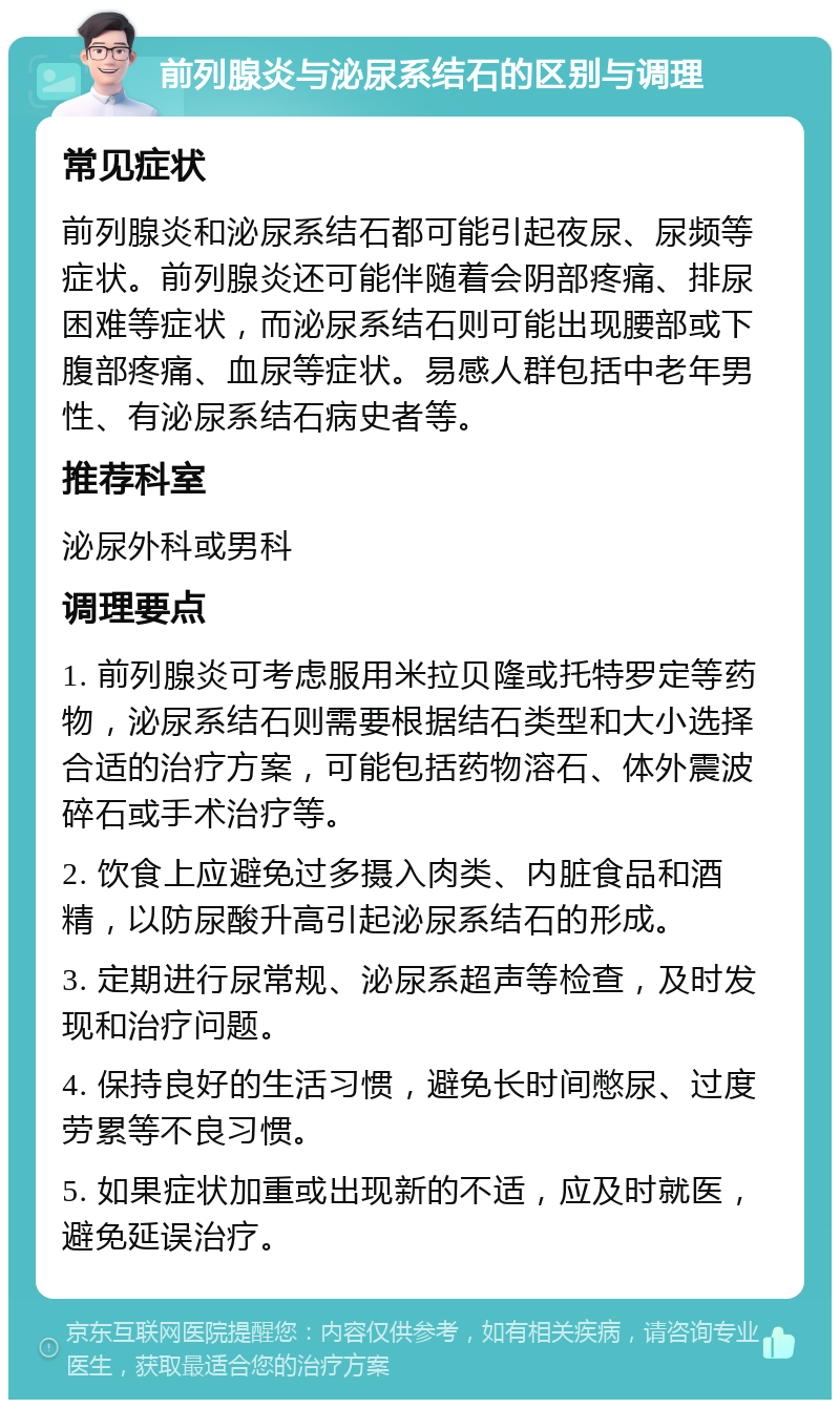 前列腺炎与泌尿系结石的区别与调理 常见症状 前列腺炎和泌尿系结石都可能引起夜尿、尿频等症状。前列腺炎还可能伴随着会阴部疼痛、排尿困难等症状，而泌尿系结石则可能出现腰部或下腹部疼痛、血尿等症状。易感人群包括中老年男性、有泌尿系结石病史者等。 推荐科室 泌尿外科或男科 调理要点 1. 前列腺炎可考虑服用米拉贝隆或托特罗定等药物，泌尿系结石则需要根据结石类型和大小选择合适的治疗方案，可能包括药物溶石、体外震波碎石或手术治疗等。 2. 饮食上应避免过多摄入肉类、内脏食品和酒精，以防尿酸升高引起泌尿系结石的形成。 3. 定期进行尿常规、泌尿系超声等检查，及时发现和治疗问题。 4. 保持良好的生活习惯，避免长时间憋尿、过度劳累等不良习惯。 5. 如果症状加重或出现新的不适，应及时就医，避免延误治疗。