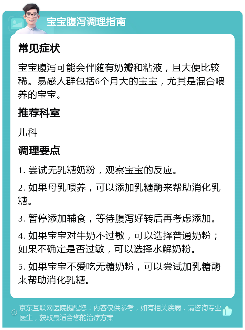 宝宝腹泻调理指南 常见症状 宝宝腹泻可能会伴随有奶瓣和粘液，且大便比较稀。易感人群包括6个月大的宝宝，尤其是混合喂养的宝宝。 推荐科室 儿科 调理要点 1. 尝试无乳糖奶粉，观察宝宝的反应。 2. 如果母乳喂养，可以添加乳糖酶来帮助消化乳糖。 3. 暂停添加辅食，等待腹泻好转后再考虑添加。 4. 如果宝宝对牛奶不过敏，可以选择普通奶粉；如果不确定是否过敏，可以选择水解奶粉。 5. 如果宝宝不爱吃无糖奶粉，可以尝试加乳糖酶来帮助消化乳糖。