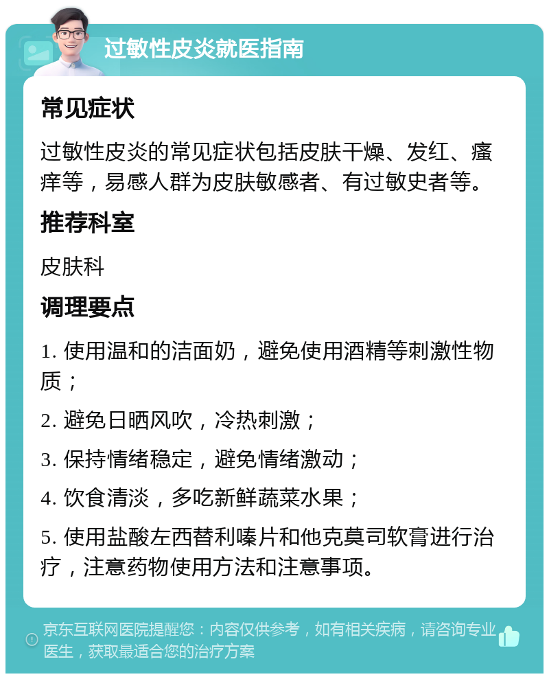 过敏性皮炎就医指南 常见症状 过敏性皮炎的常见症状包括皮肤干燥、发红、瘙痒等，易感人群为皮肤敏感者、有过敏史者等。 推荐科室 皮肤科 调理要点 1. 使用温和的洁面奶，避免使用酒精等刺激性物质； 2. 避免日晒风吹，冷热刺激； 3. 保持情绪稳定，避免情绪激动； 4. 饮食清淡，多吃新鲜蔬菜水果； 5. 使用盐酸左西替利嗪片和他克莫司软膏进行治疗，注意药物使用方法和注意事项。