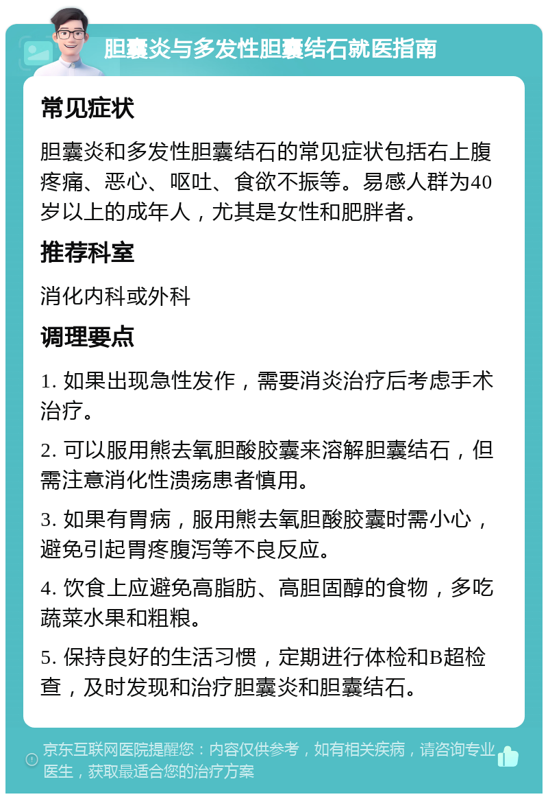 胆囊炎与多发性胆囊结石就医指南 常见症状 胆囊炎和多发性胆囊结石的常见症状包括右上腹疼痛、恶心、呕吐、食欲不振等。易感人群为40岁以上的成年人，尤其是女性和肥胖者。 推荐科室 消化内科或外科 调理要点 1. 如果出现急性发作，需要消炎治疗后考虑手术治疗。 2. 可以服用熊去氧胆酸胶囊来溶解胆囊结石，但需注意消化性溃疡患者慎用。 3. 如果有胃病，服用熊去氧胆酸胶囊时需小心，避免引起胃疼腹泻等不良反应。 4. 饮食上应避免高脂肪、高胆固醇的食物，多吃蔬菜水果和粗粮。 5. 保持良好的生活习惯，定期进行体检和B超检查，及时发现和治疗胆囊炎和胆囊结石。