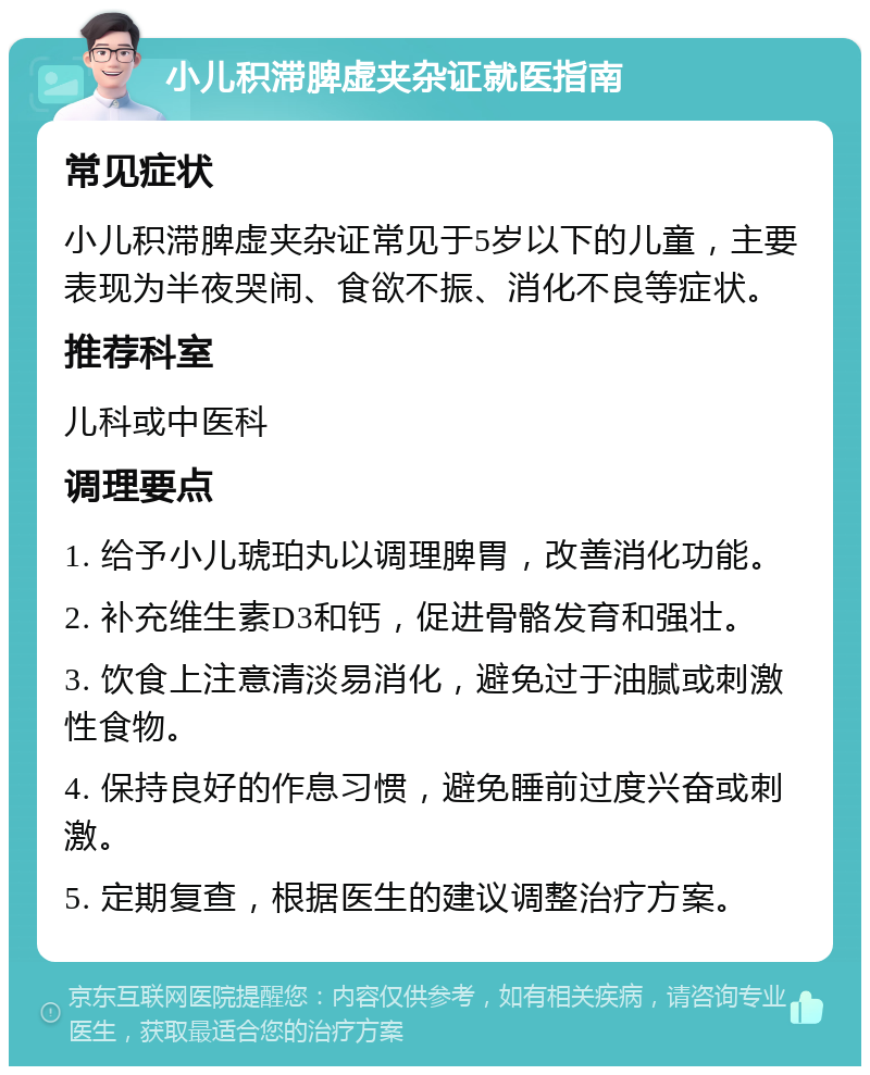 小儿积滞脾虚夹杂证就医指南 常见症状 小儿积滞脾虚夹杂证常见于5岁以下的儿童，主要表现为半夜哭闹、食欲不振、消化不良等症状。 推荐科室 儿科或中医科 调理要点 1. 给予小儿琥珀丸以调理脾胃，改善消化功能。 2. 补充维生素D3和钙，促进骨骼发育和强壮。 3. 饮食上注意清淡易消化，避免过于油腻或刺激性食物。 4. 保持良好的作息习惯，避免睡前过度兴奋或刺激。 5. 定期复查，根据医生的建议调整治疗方案。