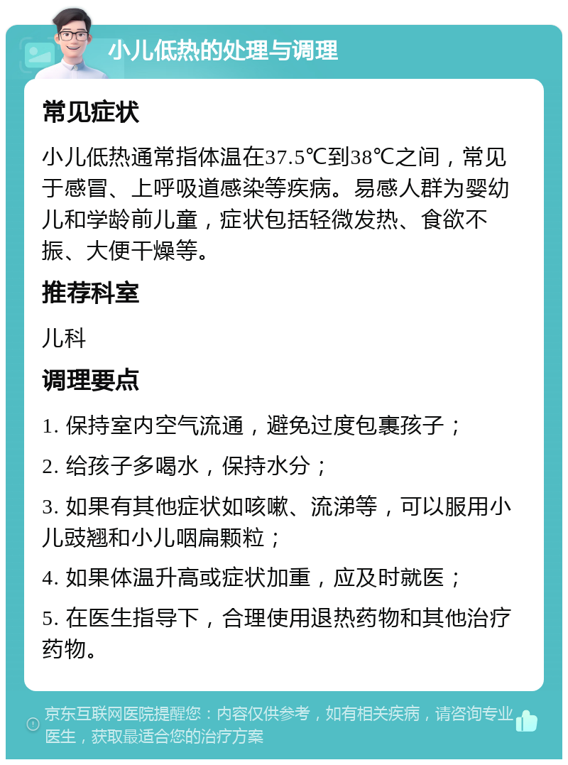 小儿低热的处理与调理 常见症状 小儿低热通常指体温在37.5℃到38℃之间，常见于感冒、上呼吸道感染等疾病。易感人群为婴幼儿和学龄前儿童，症状包括轻微发热、食欲不振、大便干燥等。 推荐科室 儿科 调理要点 1. 保持室内空气流通，避免过度包裹孩子； 2. 给孩子多喝水，保持水分； 3. 如果有其他症状如咳嗽、流涕等，可以服用小儿豉翘和小儿咽扁颗粒； 4. 如果体温升高或症状加重，应及时就医； 5. 在医生指导下，合理使用退热药物和其他治疗药物。