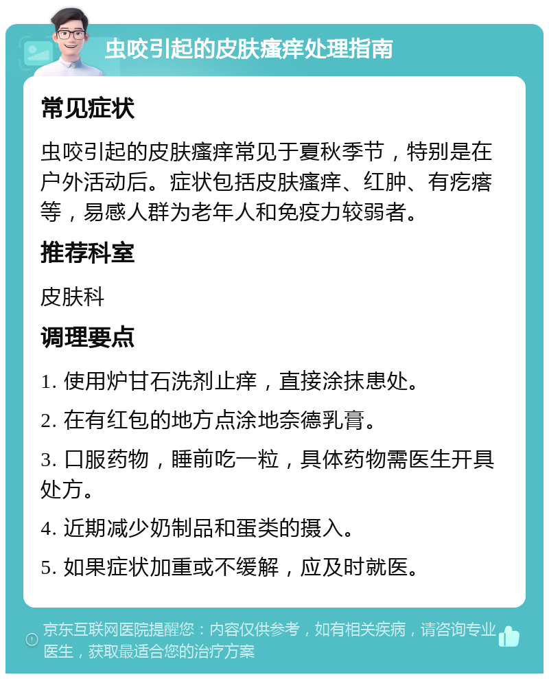 虫咬引起的皮肤瘙痒处理指南 常见症状 虫咬引起的皮肤瘙痒常见于夏秋季节，特别是在户外活动后。症状包括皮肤瘙痒、红肿、有疙瘩等，易感人群为老年人和免疫力较弱者。 推荐科室 皮肤科 调理要点 1. 使用炉甘石洗剂止痒，直接涂抹患处。 2. 在有红包的地方点涂地奈德乳膏。 3. 口服药物，睡前吃一粒，具体药物需医生开具处方。 4. 近期减少奶制品和蛋类的摄入。 5. 如果症状加重或不缓解，应及时就医。