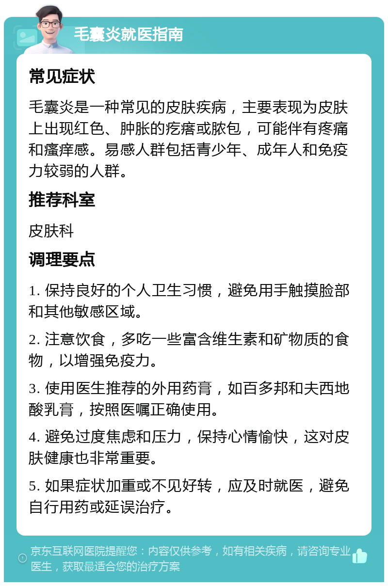 毛囊炎就医指南 常见症状 毛囊炎是一种常见的皮肤疾病，主要表现为皮肤上出现红色、肿胀的疙瘩或脓包，可能伴有疼痛和瘙痒感。易感人群包括青少年、成年人和免疫力较弱的人群。 推荐科室 皮肤科 调理要点 1. 保持良好的个人卫生习惯，避免用手触摸脸部和其他敏感区域。 2. 注意饮食，多吃一些富含维生素和矿物质的食物，以增强免疫力。 3. 使用医生推荐的外用药膏，如百多邦和夫西地酸乳膏，按照医嘱正确使用。 4. 避免过度焦虑和压力，保持心情愉快，这对皮肤健康也非常重要。 5. 如果症状加重或不见好转，应及时就医，避免自行用药或延误治疗。