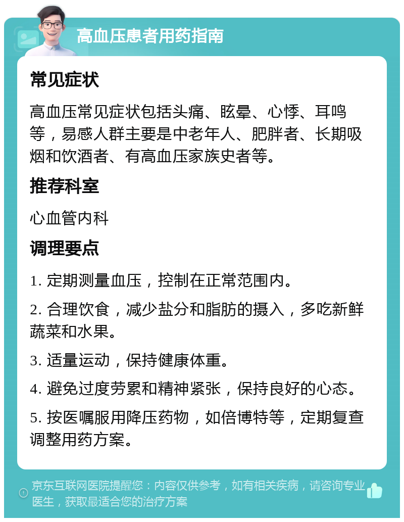 高血压患者用药指南 常见症状 高血压常见症状包括头痛、眩晕、心悸、耳鸣等，易感人群主要是中老年人、肥胖者、长期吸烟和饮酒者、有高血压家族史者等。 推荐科室 心血管内科 调理要点 1. 定期测量血压，控制在正常范围内。 2. 合理饮食，减少盐分和脂肪的摄入，多吃新鲜蔬菜和水果。 3. 适量运动，保持健康体重。 4. 避免过度劳累和精神紧张，保持良好的心态。 5. 按医嘱服用降压药物，如倍博特等，定期复查调整用药方案。