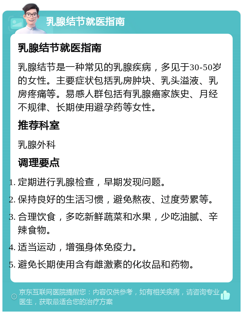 乳腺结节就医指南 乳腺结节就医指南 乳腺结节是一种常见的乳腺疾病，多见于30-50岁的女性。主要症状包括乳房肿块、乳头溢液、乳房疼痛等。易感人群包括有乳腺癌家族史、月经不规律、长期使用避孕药等女性。 推荐科室 乳腺外科 调理要点 定期进行乳腺检查，早期发现问题。 保持良好的生活习惯，避免熬夜、过度劳累等。 合理饮食，多吃新鲜蔬菜和水果，少吃油腻、辛辣食物。 适当运动，增强身体免疫力。 避免长期使用含有雌激素的化妆品和药物。