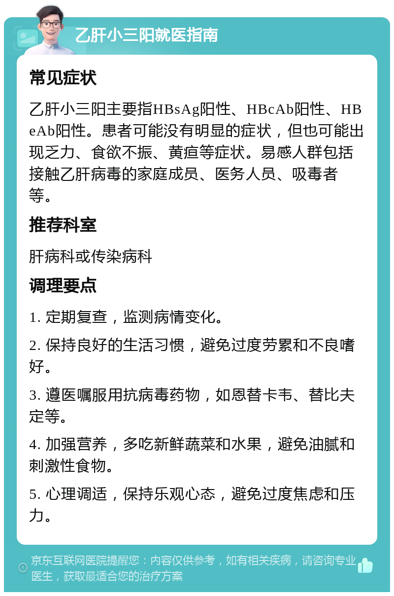 乙肝小三阳就医指南 常见症状 乙肝小三阳主要指HBsAg阳性、HBcAb阳性、HBeAb阳性。患者可能没有明显的症状，但也可能出现乏力、食欲不振、黄疸等症状。易感人群包括接触乙肝病毒的家庭成员、医务人员、吸毒者等。 推荐科室 肝病科或传染病科 调理要点 1. 定期复查，监测病情变化。 2. 保持良好的生活习惯，避免过度劳累和不良嗜好。 3. 遵医嘱服用抗病毒药物，如恩替卡韦、替比夫定等。 4. 加强营养，多吃新鲜蔬菜和水果，避免油腻和刺激性食物。 5. 心理调适，保持乐观心态，避免过度焦虑和压力。