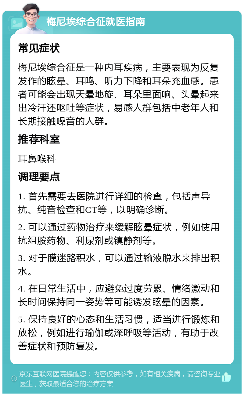 梅尼埃综合征就医指南 常见症状 梅尼埃综合征是一种内耳疾病，主要表现为反复发作的眩晕、耳鸣、听力下降和耳朵充血感。患者可能会出现天晕地旋、耳朵里面响、头晕起来出冷汗还呕吐等症状，易感人群包括中老年人和长期接触噪音的人群。 推荐科室 耳鼻喉科 调理要点 1. 首先需要去医院进行详细的检查，包括声导抗、纯音检查和CT等，以明确诊断。 2. 可以通过药物治疗来缓解眩晕症状，例如使用抗组胺药物、利尿剂或镇静剂等。 3. 对于膜迷路积水，可以通过输液脱水来排出积水。 4. 在日常生活中，应避免过度劳累、情绪激动和长时间保持同一姿势等可能诱发眩晕的因素。 5. 保持良好的心态和生活习惯，适当进行锻炼和放松，例如进行瑜伽或深呼吸等活动，有助于改善症状和预防复发。