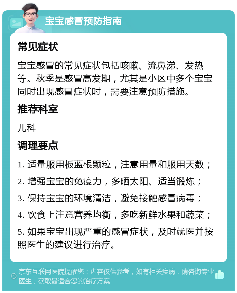 宝宝感冒预防指南 常见症状 宝宝感冒的常见症状包括咳嗽、流鼻涕、发热等。秋季是感冒高发期，尤其是小区中多个宝宝同时出现感冒症状时，需要注意预防措施。 推荐科室 儿科 调理要点 1. 适量服用板蓝根颗粒，注意用量和服用天数； 2. 增强宝宝的免疫力，多晒太阳、适当锻炼； 3. 保持宝宝的环境清洁，避免接触感冒病毒； 4. 饮食上注意营养均衡，多吃新鲜水果和蔬菜； 5. 如果宝宝出现严重的感冒症状，及时就医并按照医生的建议进行治疗。