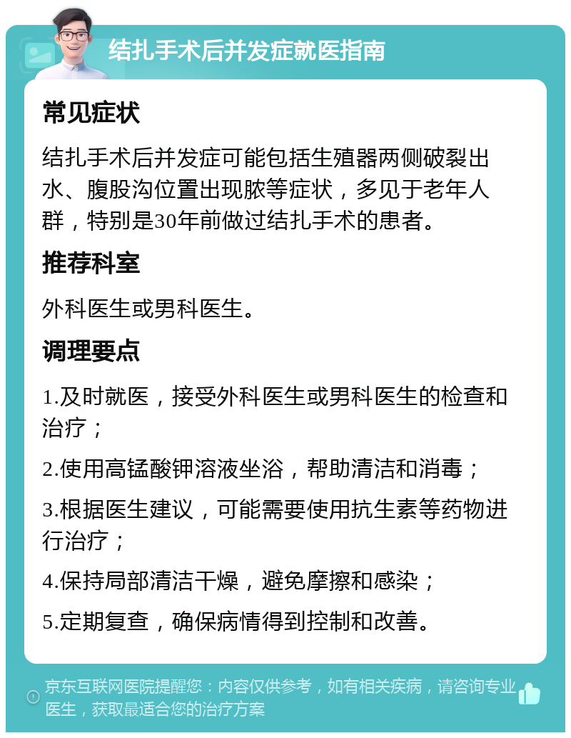 结扎手术后并发症就医指南 常见症状 结扎手术后并发症可能包括生殖器两侧破裂出水、腹股沟位置出现脓等症状，多见于老年人群，特别是30年前做过结扎手术的患者。 推荐科室 外科医生或男科医生。 调理要点 1.及时就医，接受外科医生或男科医生的检查和治疗； 2.使用高锰酸钾溶液坐浴，帮助清洁和消毒； 3.根据医生建议，可能需要使用抗生素等药物进行治疗； 4.保持局部清洁干燥，避免摩擦和感染； 5.定期复查，确保病情得到控制和改善。