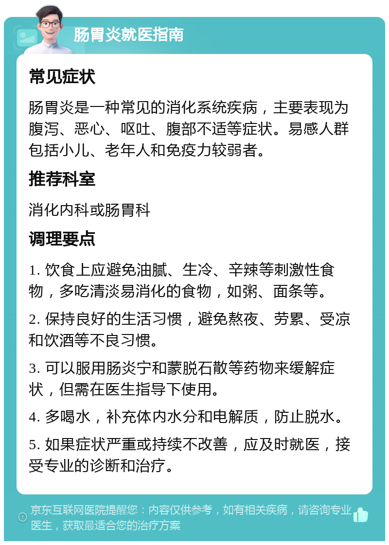 肠胃炎就医指南 常见症状 肠胃炎是一种常见的消化系统疾病，主要表现为腹泻、恶心、呕吐、腹部不适等症状。易感人群包括小儿、老年人和免疫力较弱者。 推荐科室 消化内科或肠胃科 调理要点 1. 饮食上应避免油腻、生冷、辛辣等刺激性食物，多吃清淡易消化的食物，如粥、面条等。 2. 保持良好的生活习惯，避免熬夜、劳累、受凉和饮酒等不良习惯。 3. 可以服用肠炎宁和蒙脱石散等药物来缓解症状，但需在医生指导下使用。 4. 多喝水，补充体内水分和电解质，防止脱水。 5. 如果症状严重或持续不改善，应及时就医，接受专业的诊断和治疗。