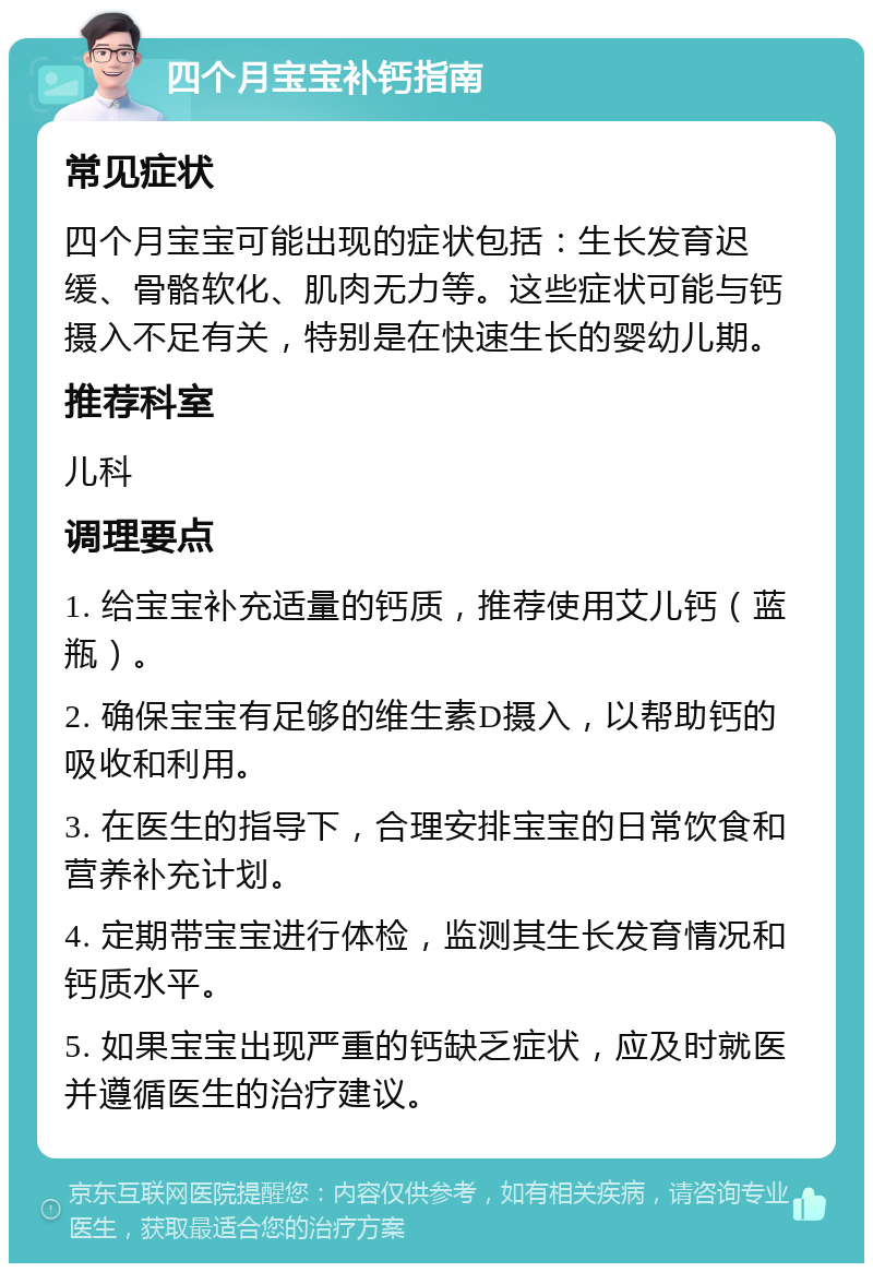 四个月宝宝补钙指南 常见症状 四个月宝宝可能出现的症状包括：生长发育迟缓、骨骼软化、肌肉无力等。这些症状可能与钙摄入不足有关，特别是在快速生长的婴幼儿期。 推荐科室 儿科 调理要点 1. 给宝宝补充适量的钙质，推荐使用艾儿钙（蓝瓶）。 2. 确保宝宝有足够的维生素D摄入，以帮助钙的吸收和利用。 3. 在医生的指导下，合理安排宝宝的日常饮食和营养补充计划。 4. 定期带宝宝进行体检，监测其生长发育情况和钙质水平。 5. 如果宝宝出现严重的钙缺乏症状，应及时就医并遵循医生的治疗建议。