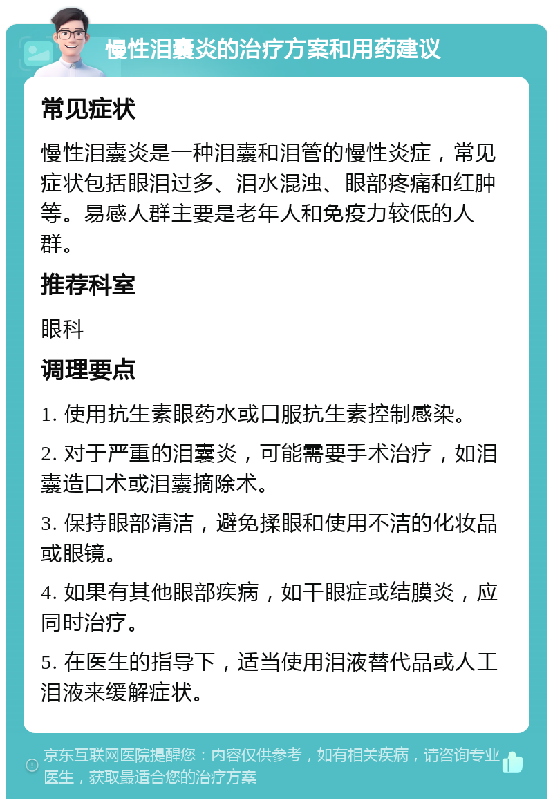 慢性泪囊炎的治疗方案和用药建议 常见症状 慢性泪囊炎是一种泪囊和泪管的慢性炎症，常见症状包括眼泪过多、泪水混浊、眼部疼痛和红肿等。易感人群主要是老年人和免疫力较低的人群。 推荐科室 眼科 调理要点 1. 使用抗生素眼药水或口服抗生素控制感染。 2. 对于严重的泪囊炎，可能需要手术治疗，如泪囊造口术或泪囊摘除术。 3. 保持眼部清洁，避免揉眼和使用不洁的化妆品或眼镜。 4. 如果有其他眼部疾病，如干眼症或结膜炎，应同时治疗。 5. 在医生的指导下，适当使用泪液替代品或人工泪液来缓解症状。