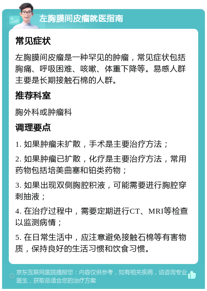 左胸膜间皮瘤就医指南 常见症状 左胸膜间皮瘤是一种罕见的肿瘤，常见症状包括胸痛、呼吸困难、咳嗽、体重下降等。易感人群主要是长期接触石棉的人群。 推荐科室 胸外科或肿瘤科 调理要点 1. 如果肿瘤未扩散，手术是主要治疗方法； 2. 如果肿瘤已扩散，化疗是主要治疗方法，常用药物包括培美曲塞和铂类药物； 3. 如果出现双侧胸腔积液，可能需要进行胸腔穿刺抽液； 4. 在治疗过程中，需要定期进行CT、MRI等检查以监测病情； 5. 在日常生活中，应注意避免接触石棉等有害物质，保持良好的生活习惯和饮食习惯。