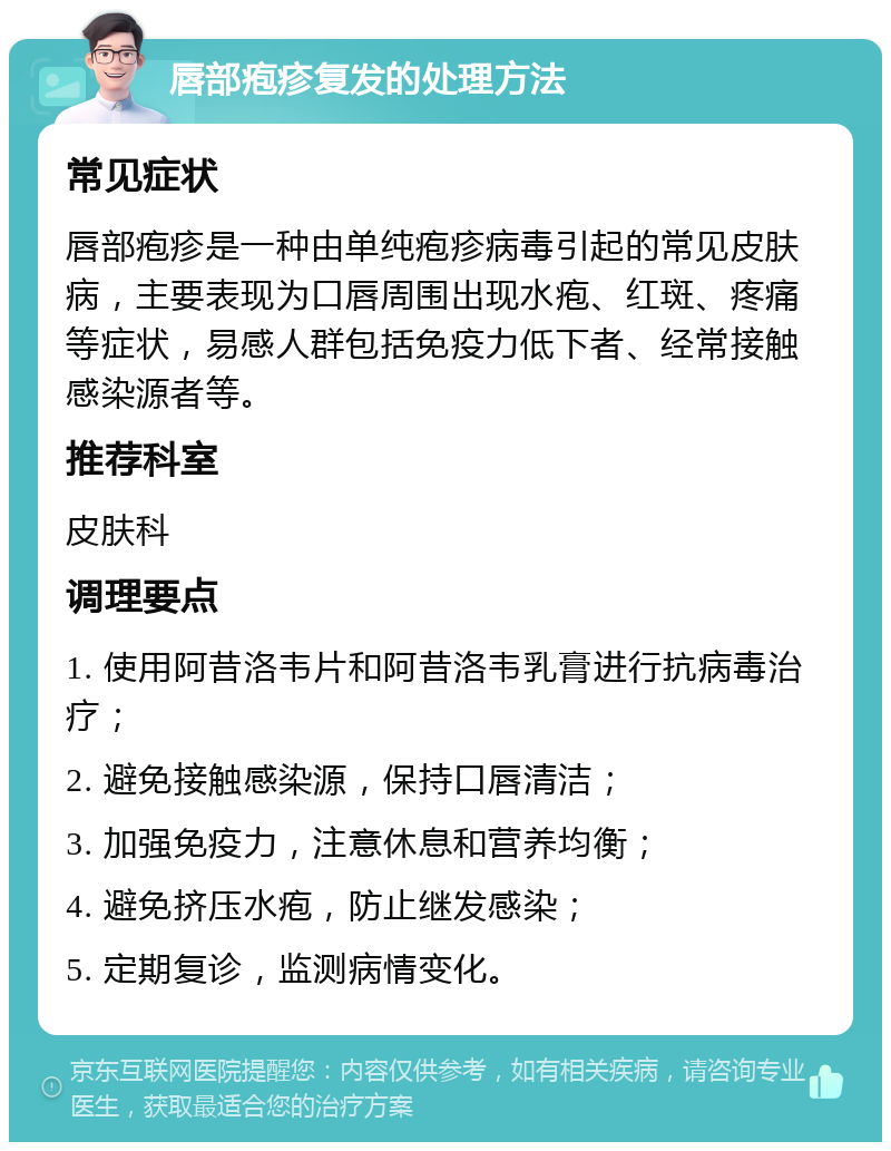 唇部疱疹复发的处理方法 常见症状 唇部疱疹是一种由单纯疱疹病毒引起的常见皮肤病，主要表现为口唇周围出现水疱、红斑、疼痛等症状，易感人群包括免疫力低下者、经常接触感染源者等。 推荐科室 皮肤科 调理要点 1. 使用阿昔洛韦片和阿昔洛韦乳膏进行抗病毒治疗； 2. 避免接触感染源，保持口唇清洁； 3. 加强免疫力，注意休息和营养均衡； 4. 避免挤压水疱，防止继发感染； 5. 定期复诊，监测病情变化。