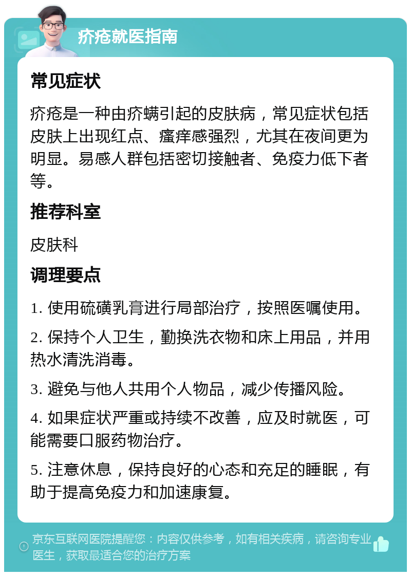 疥疮就医指南 常见症状 疥疮是一种由疥螨引起的皮肤病，常见症状包括皮肤上出现红点、瘙痒感强烈，尤其在夜间更为明显。易感人群包括密切接触者、免疫力低下者等。 推荐科室 皮肤科 调理要点 1. 使用硫磺乳膏进行局部治疗，按照医嘱使用。 2. 保持个人卫生，勤换洗衣物和床上用品，并用热水清洗消毒。 3. 避免与他人共用个人物品，减少传播风险。 4. 如果症状严重或持续不改善，应及时就医，可能需要口服药物治疗。 5. 注意休息，保持良好的心态和充足的睡眠，有助于提高免疫力和加速康复。