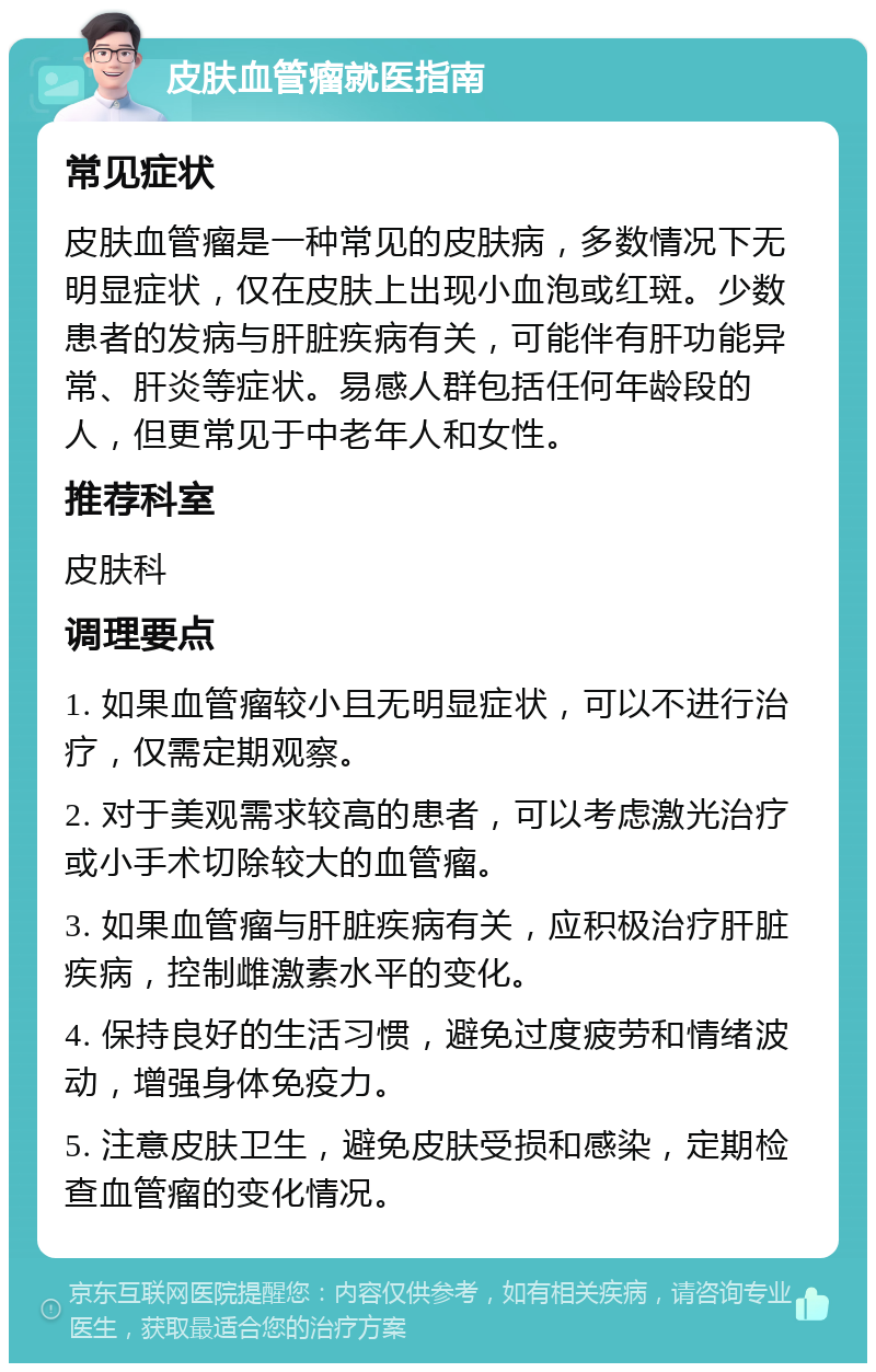 皮肤血管瘤就医指南 常见症状 皮肤血管瘤是一种常见的皮肤病，多数情况下无明显症状，仅在皮肤上出现小血泡或红斑。少数患者的发病与肝脏疾病有关，可能伴有肝功能异常、肝炎等症状。易感人群包括任何年龄段的人，但更常见于中老年人和女性。 推荐科室 皮肤科 调理要点 1. 如果血管瘤较小且无明显症状，可以不进行治疗，仅需定期观察。 2. 对于美观需求较高的患者，可以考虑激光治疗或小手术切除较大的血管瘤。 3. 如果血管瘤与肝脏疾病有关，应积极治疗肝脏疾病，控制雌激素水平的变化。 4. 保持良好的生活习惯，避免过度疲劳和情绪波动，增强身体免疫力。 5. 注意皮肤卫生，避免皮肤受损和感染，定期检查血管瘤的变化情况。