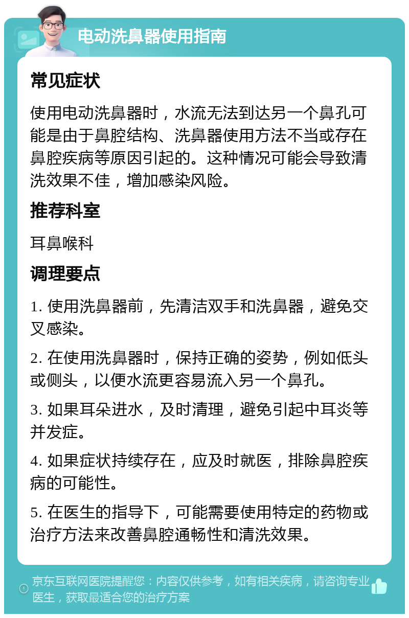 电动洗鼻器使用指南 常见症状 使用电动洗鼻器时，水流无法到达另一个鼻孔可能是由于鼻腔结构、洗鼻器使用方法不当或存在鼻腔疾病等原因引起的。这种情况可能会导致清洗效果不佳，增加感染风险。 推荐科室 耳鼻喉科 调理要点 1. 使用洗鼻器前，先清洁双手和洗鼻器，避免交叉感染。 2. 在使用洗鼻器时，保持正确的姿势，例如低头或侧头，以便水流更容易流入另一个鼻孔。 3. 如果耳朵进水，及时清理，避免引起中耳炎等并发症。 4. 如果症状持续存在，应及时就医，排除鼻腔疾病的可能性。 5. 在医生的指导下，可能需要使用特定的药物或治疗方法来改善鼻腔通畅性和清洗效果。