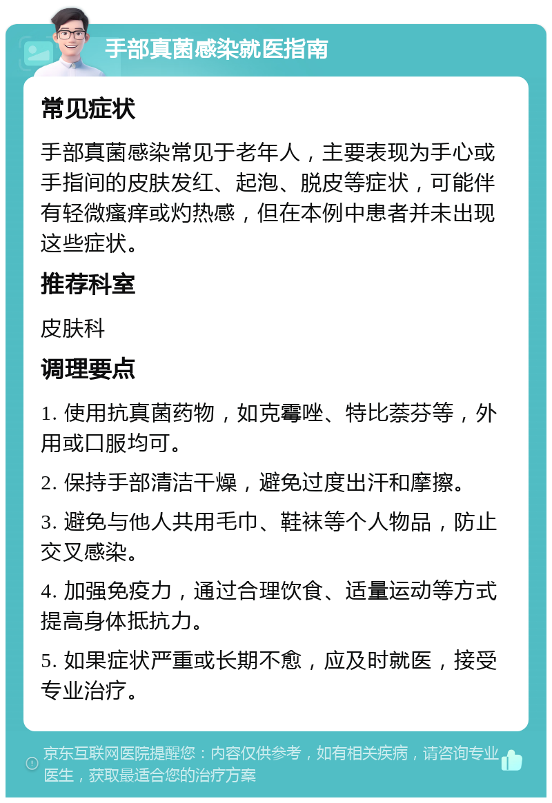 手部真菌感染就医指南 常见症状 手部真菌感染常见于老年人，主要表现为手心或手指间的皮肤发红、起泡、脱皮等症状，可能伴有轻微瘙痒或灼热感，但在本例中患者并未出现这些症状。 推荐科室 皮肤科 调理要点 1. 使用抗真菌药物，如克霉唑、特比萘芬等，外用或口服均可。 2. 保持手部清洁干燥，避免过度出汗和摩擦。 3. 避免与他人共用毛巾、鞋袜等个人物品，防止交叉感染。 4. 加强免疫力，通过合理饮食、适量运动等方式提高身体抵抗力。 5. 如果症状严重或长期不愈，应及时就医，接受专业治疗。