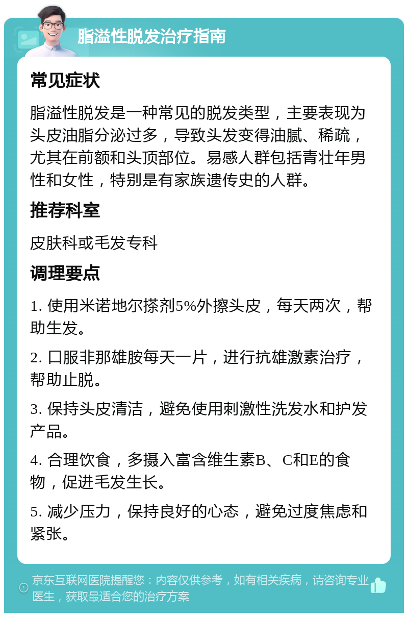 脂溢性脱发治疗指南 常见症状 脂溢性脱发是一种常见的脱发类型，主要表现为头皮油脂分泌过多，导致头发变得油腻、稀疏，尤其在前额和头顶部位。易感人群包括青壮年男性和女性，特别是有家族遗传史的人群。 推荐科室 皮肤科或毛发专科 调理要点 1. 使用米诺地尔搽剂5%外擦头皮，每天两次，帮助生发。 2. 口服非那雄胺每天一片，进行抗雄激素治疗，帮助止脱。 3. 保持头皮清洁，避免使用刺激性洗发水和护发产品。 4. 合理饮食，多摄入富含维生素B、C和E的食物，促进毛发生长。 5. 减少压力，保持良好的心态，避免过度焦虑和紧张。