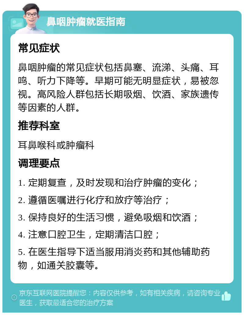 鼻咽肿瘤就医指南 常见症状 鼻咽肿瘤的常见症状包括鼻塞、流涕、头痛、耳鸣、听力下降等。早期可能无明显症状，易被忽视。高风险人群包括长期吸烟、饮酒、家族遗传等因素的人群。 推荐科室 耳鼻喉科或肿瘤科 调理要点 1. 定期复查，及时发现和治疗肿瘤的变化； 2. 遵循医嘱进行化疗和放疗等治疗； 3. 保持良好的生活习惯，避免吸烟和饮酒； 4. 注意口腔卫生，定期清洁口腔； 5. 在医生指导下适当服用消炎药和其他辅助药物，如通关胶囊等。