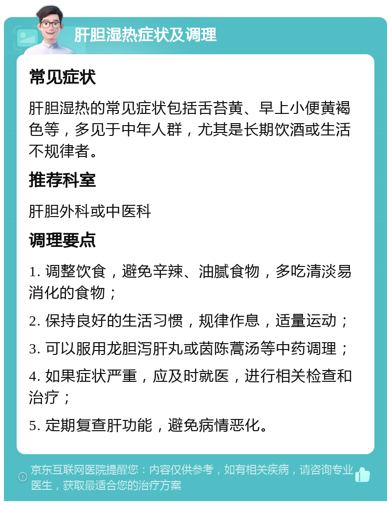 肝胆湿热症状及调理 常见症状 肝胆湿热的常见症状包括舌苔黄、早上小便黄褐色等，多见于中年人群，尤其是长期饮酒或生活不规律者。 推荐科室 肝胆外科或中医科 调理要点 1. 调整饮食，避免辛辣、油腻食物，多吃清淡易消化的食物； 2. 保持良好的生活习惯，规律作息，适量运动； 3. 可以服用龙胆泻肝丸或茵陈蒿汤等中药调理； 4. 如果症状严重，应及时就医，进行相关检查和治疗； 5. 定期复查肝功能，避免病情恶化。