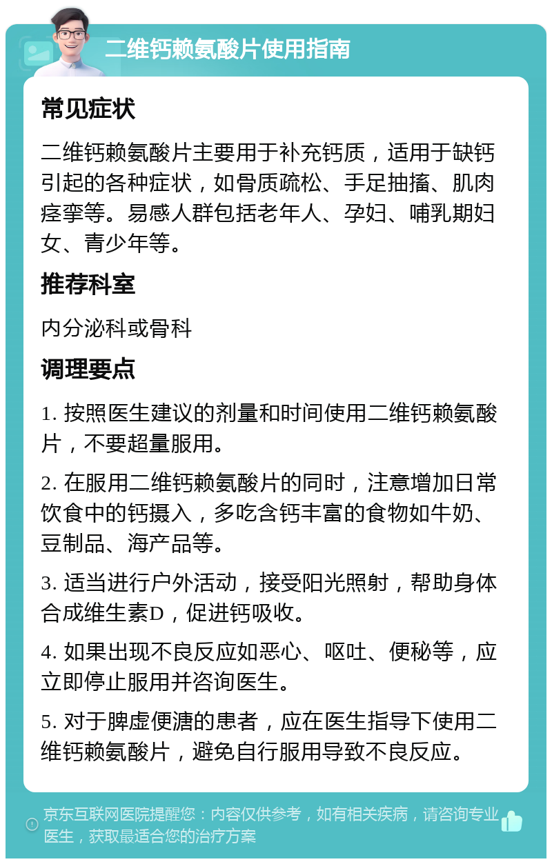 二维钙赖氨酸片使用指南 常见症状 二维钙赖氨酸片主要用于补充钙质，适用于缺钙引起的各种症状，如骨质疏松、手足抽搐、肌肉痉挛等。易感人群包括老年人、孕妇、哺乳期妇女、青少年等。 推荐科室 内分泌科或骨科 调理要点 1. 按照医生建议的剂量和时间使用二维钙赖氨酸片，不要超量服用。 2. 在服用二维钙赖氨酸片的同时，注意增加日常饮食中的钙摄入，多吃含钙丰富的食物如牛奶、豆制品、海产品等。 3. 适当进行户外活动，接受阳光照射，帮助身体合成维生素D，促进钙吸收。 4. 如果出现不良反应如恶心、呕吐、便秘等，应立即停止服用并咨询医生。 5. 对于脾虚便溏的患者，应在医生指导下使用二维钙赖氨酸片，避免自行服用导致不良反应。