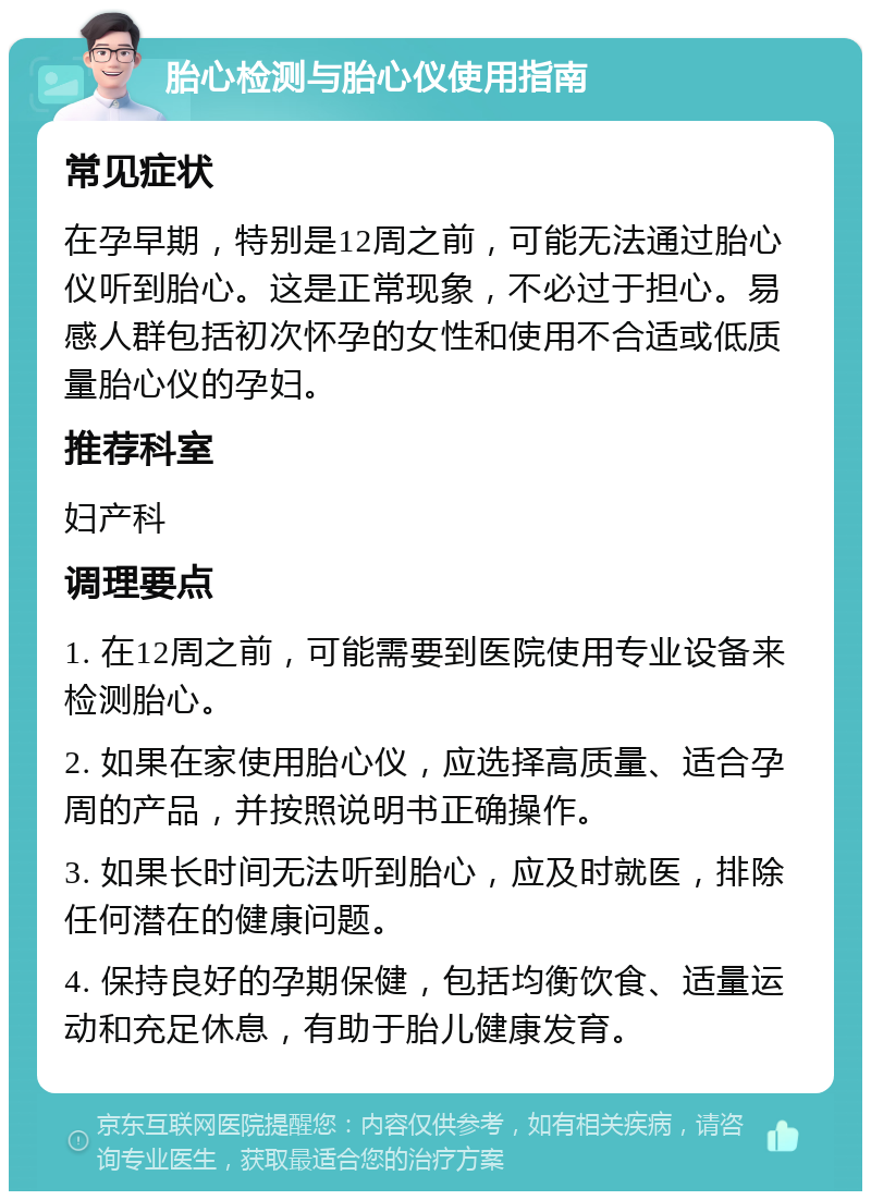 胎心检测与胎心仪使用指南 常见症状 在孕早期，特别是12周之前，可能无法通过胎心仪听到胎心。这是正常现象，不必过于担心。易感人群包括初次怀孕的女性和使用不合适或低质量胎心仪的孕妇。 推荐科室 妇产科 调理要点 1. 在12周之前，可能需要到医院使用专业设备来检测胎心。 2. 如果在家使用胎心仪，应选择高质量、适合孕周的产品，并按照说明书正确操作。 3. 如果长时间无法听到胎心，应及时就医，排除任何潜在的健康问题。 4. 保持良好的孕期保健，包括均衡饮食、适量运动和充足休息，有助于胎儿健康发育。