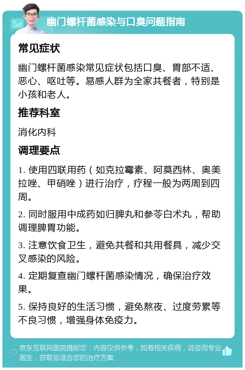 幽门螺杆菌感染与口臭问题指南 常见症状 幽门螺杆菌感染常见症状包括口臭、胃部不适、恶心、呕吐等。易感人群为全家共餐者，特别是小孩和老人。 推荐科室 消化内科 调理要点 1. 使用四联用药（如克拉霉素、阿莫西林、奥美拉唑、甲硝唑）进行治疗，疗程一般为两周到四周。 2. 同时服用中成药如归脾丸和参苓白术丸，帮助调理脾胃功能。 3. 注意饮食卫生，避免共餐和共用餐具，减少交叉感染的风险。 4. 定期复查幽门螺杆菌感染情况，确保治疗效果。 5. 保持良好的生活习惯，避免熬夜、过度劳累等不良习惯，增强身体免疫力。