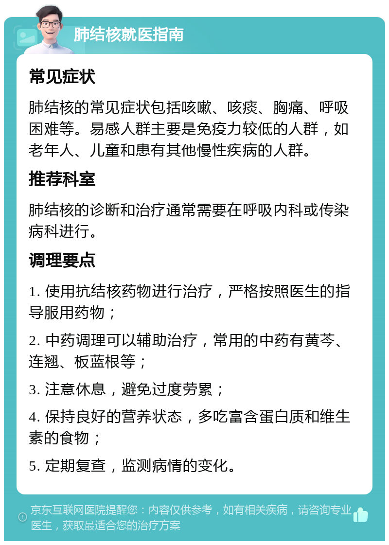 肺结核就医指南 常见症状 肺结核的常见症状包括咳嗽、咳痰、胸痛、呼吸困难等。易感人群主要是免疫力较低的人群，如老年人、儿童和患有其他慢性疾病的人群。 推荐科室 肺结核的诊断和治疗通常需要在呼吸内科或传染病科进行。 调理要点 1. 使用抗结核药物进行治疗，严格按照医生的指导服用药物； 2. 中药调理可以辅助治疗，常用的中药有黄芩、连翘、板蓝根等； 3. 注意休息，避免过度劳累； 4. 保持良好的营养状态，多吃富含蛋白质和维生素的食物； 5. 定期复查，监测病情的变化。