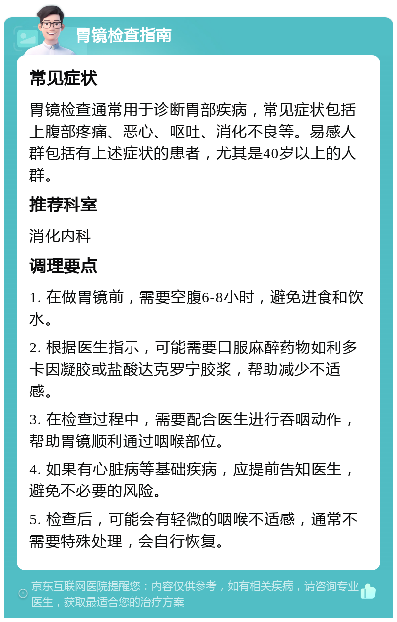 胃镜检查指南 常见症状 胃镜检查通常用于诊断胃部疾病，常见症状包括上腹部疼痛、恶心、呕吐、消化不良等。易感人群包括有上述症状的患者，尤其是40岁以上的人群。 推荐科室 消化内科 调理要点 1. 在做胃镜前，需要空腹6-8小时，避免进食和饮水。 2. 根据医生指示，可能需要口服麻醉药物如利多卡因凝胶或盐酸达克罗宁胶浆，帮助减少不适感。 3. 在检查过程中，需要配合医生进行吞咽动作，帮助胃镜顺利通过咽喉部位。 4. 如果有心脏病等基础疾病，应提前告知医生，避免不必要的风险。 5. 检查后，可能会有轻微的咽喉不适感，通常不需要特殊处理，会自行恢复。