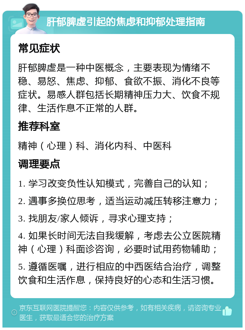 肝郁脾虚引起的焦虑和抑郁处理指南 常见症状 肝郁脾虚是一种中医概念，主要表现为情绪不稳、易怒、焦虑、抑郁、食欲不振、消化不良等症状。易感人群包括长期精神压力大、饮食不规律、生活作息不正常的人群。 推荐科室 精神（心理）科、消化内科、中医科 调理要点 1. 学习改变负性认知模式，完善自己的认知； 2. 遇事多换位思考，适当运动减压转移注意力； 3. 找朋友/家人倾诉，寻求心理支持； 4. 如果长时间无法自我缓解，考虑去公立医院精神（心理）科面诊咨询，必要时试用药物辅助； 5. 遵循医嘱，进行相应的中西医结合治疗，调整饮食和生活作息，保持良好的心态和生活习惯。